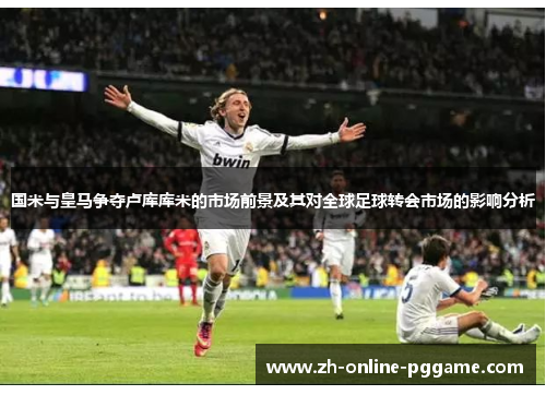 国米与皇马争夺卢库库米的市场前景及其对全球足球转会市场的影响分析 国米与皇马争夺卢库库米的市场前景及其对全球足球转会市场的影响分析