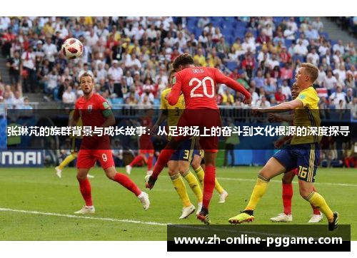 张琳芃的族群背景与成长故事：从足球场上的奋斗到文化根源的深度探寻