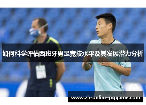 如何科学评估西班牙男足竞技水平及其发展潜力分析