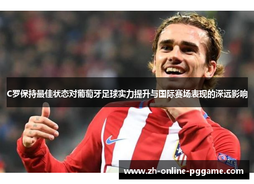 C罗保持最佳状态对葡萄牙足球实力提升与国际赛场表现的深远影响
