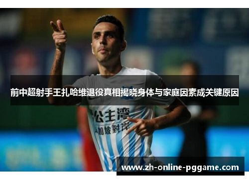前中超射手王扎哈维退役真相揭晓身体与家庭因素成关键原因 前中超射手王扎哈维退役真相揭晓身体与家庭因素成关键原因