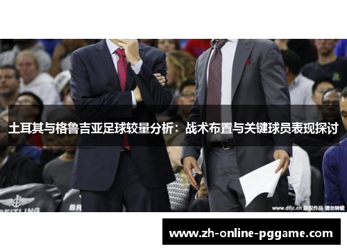 土耳其与格鲁吉亚足球较量分析:战术布置与关键球员表现探讨 土耳其与格鲁吉亚足球较量分析:战术布置与关键球员表现探讨