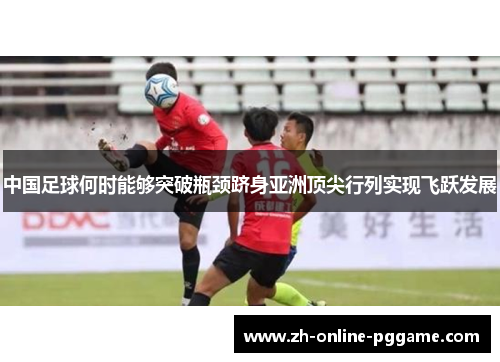 中国足球何时能够突破瓶颈跻身亚洲顶尖行列实现飞跃发展