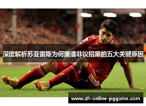 深度解析苏亚雷斯为何屡遭非议招黑的五大关键原因 深度解析苏亚雷斯为何屡遭非议招黑的五大关键原因