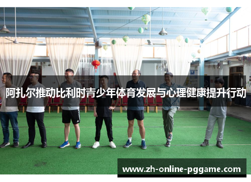 阿扎尔推动比利时青少年体育发展与心理健康提升行动 阿扎尔推动比利时青少年体育发展与心理健康提升行动