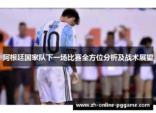 阿根廷国家队下一场比赛全方位分析及战术展望