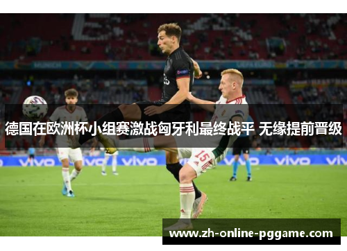 德国在欧洲杯小组赛激战匈牙利最终战平 无缘提前晋级
