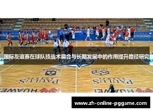 国际友谊赛在球队技战术磨合与长期发展中的作用提升路径研究