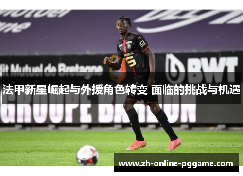 法甲新星崛起与外援角色转变 面临的挑战与机遇