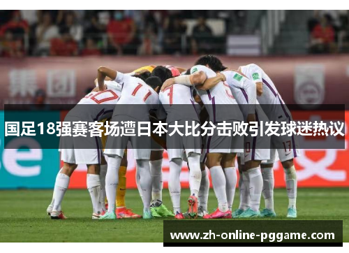 国足18强赛客场遭日本大比分击败引发球迷热议