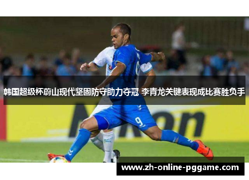 韩国超级杯蔚山现代坚固防守助力夺冠 李青龙关键表现成比赛胜负手